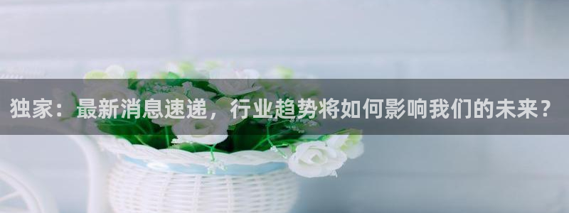 梦想国际登录：独家：最新消息速递，行业趋势将如何影响我们的未来？
